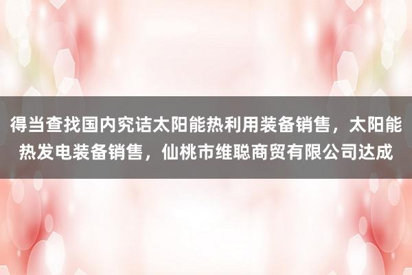 得当查找国内究诘太阳能热利用装备销售,太阳能热发电装备销售,仙桃市维聪商贸有限公司达成