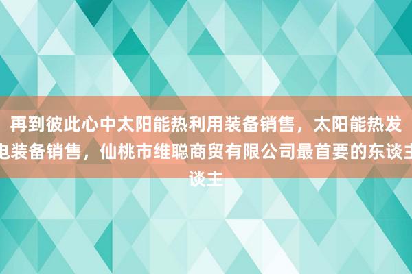 再到彼此心中太阳能热利用装备销售，太阳能热发电装备销售，仙桃市维聪商贸有限公司最首要的东谈主