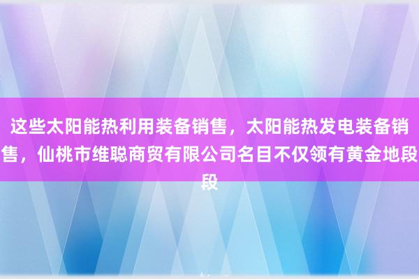 这些太阳能热利用装备销售,太阳能热发电装备销售,仙桃市维聪商贸有限公司名目不仅领有黄金地段