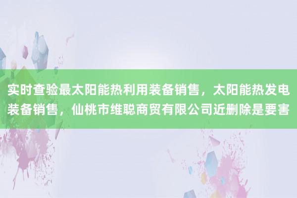 实时查验最太阳能热利用装备销售，太阳能热发电装备销售，仙桃市维聪商贸有限公司近删除是要害